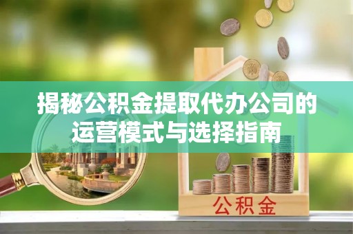 越城揭秘公积金提取代办公司的运营模式与选择指南