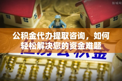 越城公积金代办提取咨询，如何轻松解决您的资金难题
