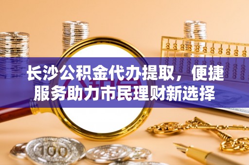 越城长沙公积金代办提取，便捷服务助力市民理财新选择