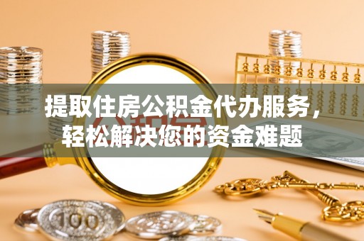 越城提取住房公积金代办服务，轻松解决您的资金难题