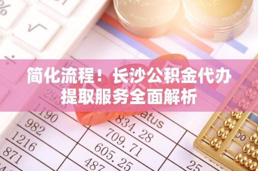 越城简化流程！长沙公积金代办提取服务全面解析