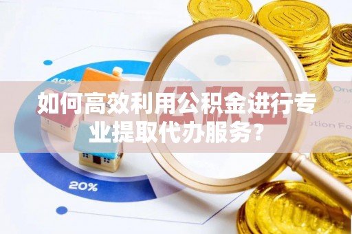 越城如何高效利用公积金进行专业提取代办服务？
