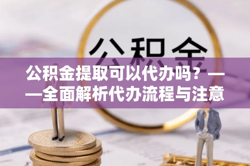 越城公积金提取可以代办吗？——全面解析代办流程与注意事项